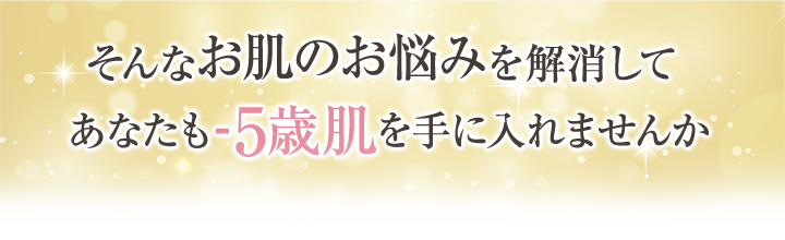 そんなお肌のお悩みを解消してあなたも-5歳肌を手に入れませんか?